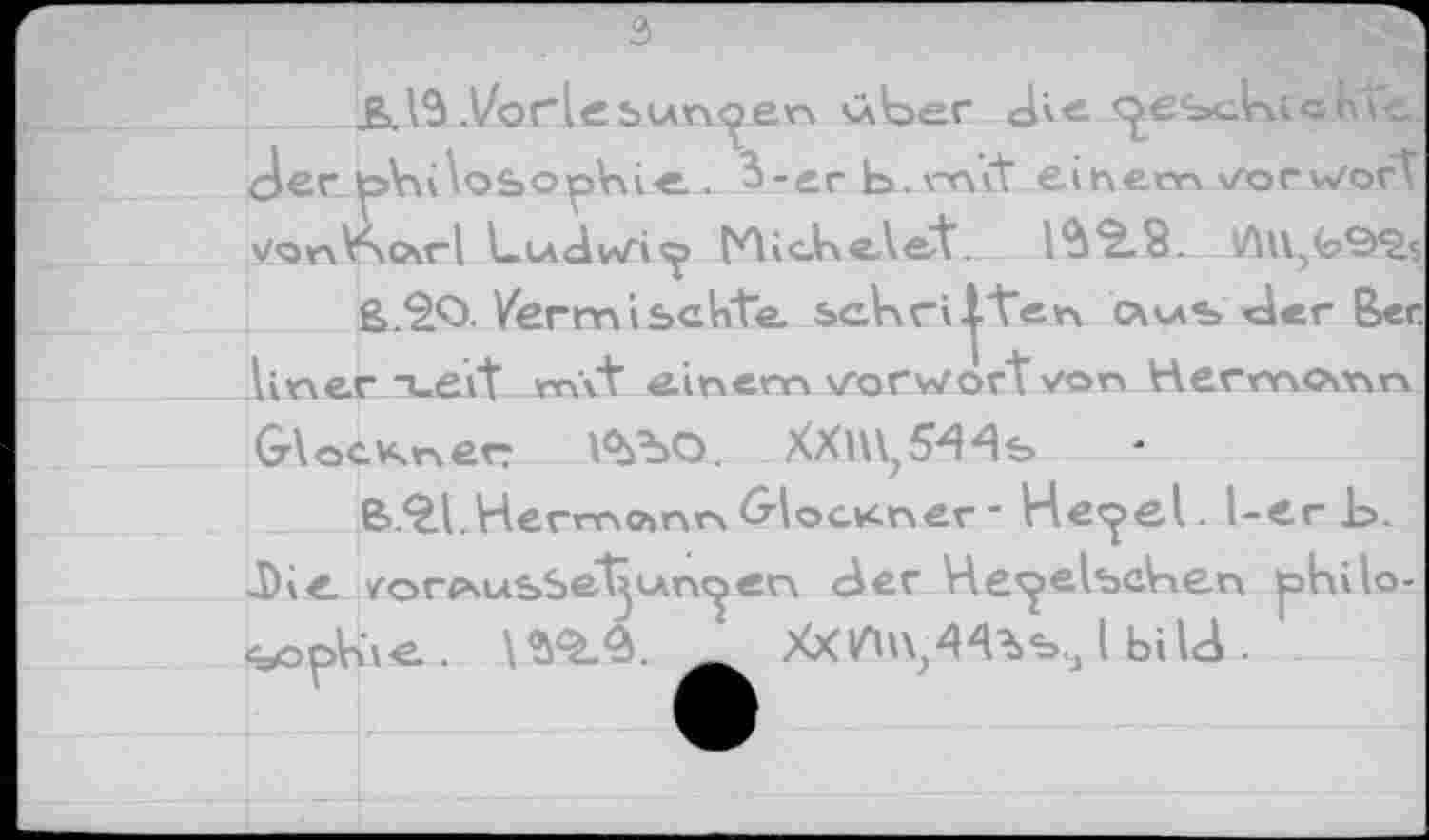 ﻿3
Ь. 13 .Vor le bunten <kber Jie «^esclnichte Jer ^>Vu\osopVii-e.. 3-er b. mit einem Vorwort vonV>o\rl Ludwig» (Eichet et. 13*5.8.
ß.*2O. Vermischte. schvci^ten c^vas der Ber. liner T_evt m\t einem Vorwort von Hermann
Glöckner l^bO. XXm^'Hs
B.^l.Hermo»nr\GlocKner- He<^el. l-er Ь. Die /огрчыьЬе^ьчп^еп 3er He^elscben phito-LoSie..	Xxm/Чъъ., I bilJ .